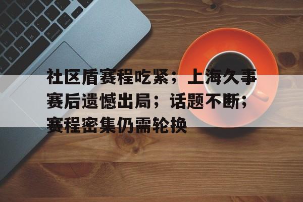 社区盾赛程吃紧；上海久事赛后遗憾出局；话题不断；赛程密集仍需轮换的简单介绍