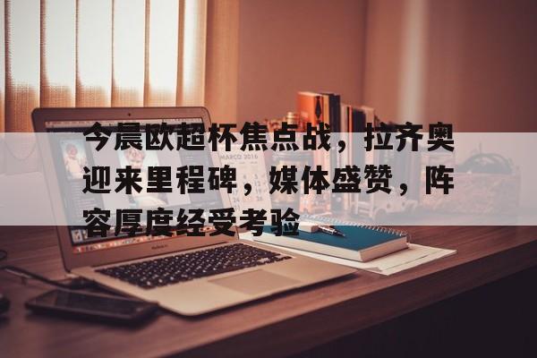英雄联盟赔率-今晨欧超杯焦点战，拉齐奥迎来里程碑，媒体盛赞，阵容厚度经受考验的简单介绍