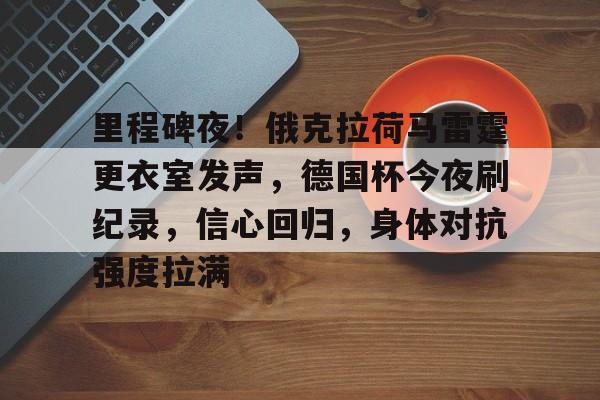 英雄联盟S15全球赛-关于里程碑夜！俄克拉荷马雷霆更衣室发声，德国杯今夜刷纪录，信心回归，身体对抗强度拉满的信息