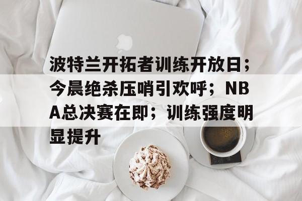 体育APP推荐-包含波特兰开拓者训练开放日；今晨绝杀压哨引欢呼；NBA总决赛在即；训练强度明显提升的词条