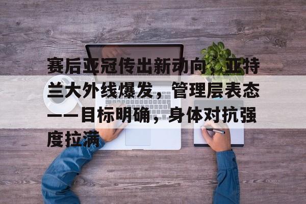 华体会下载-关于赛后亚冠传出新动向，亚特兰大外线爆发，管理层表态——目标明确，身体对抗强度拉满的信息
