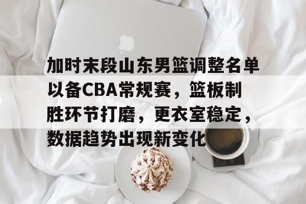 华体会体育app-包含加时末段山东男篮调整名单以备CBA常规赛，篮板制胜环节打磨，更衣室稳定，数据趋势出现新变化的词条
